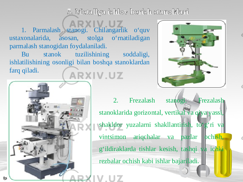 5. Metallga ishlov berish stanoklari 1. Parmalash stanogi. Chilangarlik о‘ quv ustaxonalarida, asosan, stolga о‘ rnatiladigan parmalash stanogidan foydalaniladi. Bu stanok tuzilishining soddaligi, ishlatilishining osonligi bilan boshqa stanoklardan farq qiladi. 2. Frezalash stanogi. Frezalash stanoklarida gorizontal, vertikal va qiya yassi, shakldor yuzalarni shakllantirish, t о‘ g‘ri va vintsimon ariqchalar va pazlar ochish, g‘ildiraklarda tishlar kesish, tashqi va ichki rezbalar ochish kabi ishlar bajariladi. 