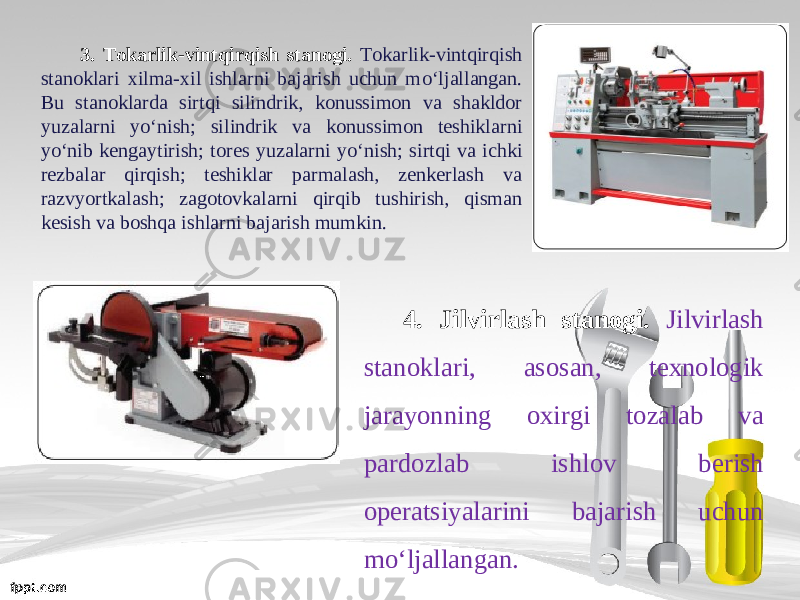 3. Tokarlik-vintqirqish stanogi. Tokarlik-vintqirqish stanoklari xilma-xil ishlarni bajarish uchun m о‘ ljallangan. Bu stanoklarda sirtqi silindrik, konussimon va shakldor yuzalarni y о‘ nish; silindrik va konussimon teshiklarni y о‘ nib kengaytirish; tores yuzalarni y о‘ nish; sirtqi va ichki rezbalar qirqish; teshiklar parmalash, zenkerlash va razvyortkalash; zagotovkalarni qirqib tushirish, qisman kesish va boshqa ishlarni bajarish mumkin. 4. Jilvirlash stanogi. Jilvirlash stanoklari, asosan, texnologik jarayonning oxirgi tozalab va pardozlab ishlov berish operatsiyalarini bajarish uchun m о‘ ljallangan. 