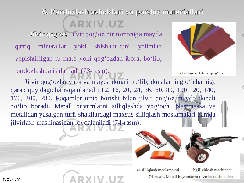 6. Pardozlash asboblari va pardoz materiallari Jilvir qog‘oz. Jilvir qog‘oz bir tomoniga mayda qattiq minerallar yoki shishakukuni yelimlab yopishtirilgan ip mato yoki qog‘ozdan iborat bo‘lib, pardozlashda ishlatiladi (73-rasm). Jilvir qog‘ozlar yirik va mayda donali b о‘ lib, donalarning о‘ lchamiga qarab quyidagicha raqamlanadi: 12, 16, 20, 24, 36, 60, 80, 100 120, 140, 170, 200, 280. Raqamlar ortib borishi bilan jilvir qog‘oz mayda donali b о‘ lib boradi. Metall buyumlarni silliqlashda yog‘och, plastmassa va metalldan yasalgan turli shakllardagi maxsus silliqlash moslamalari hamda jilvirlash mashinasidan foydalaniladi (74-rasm). 