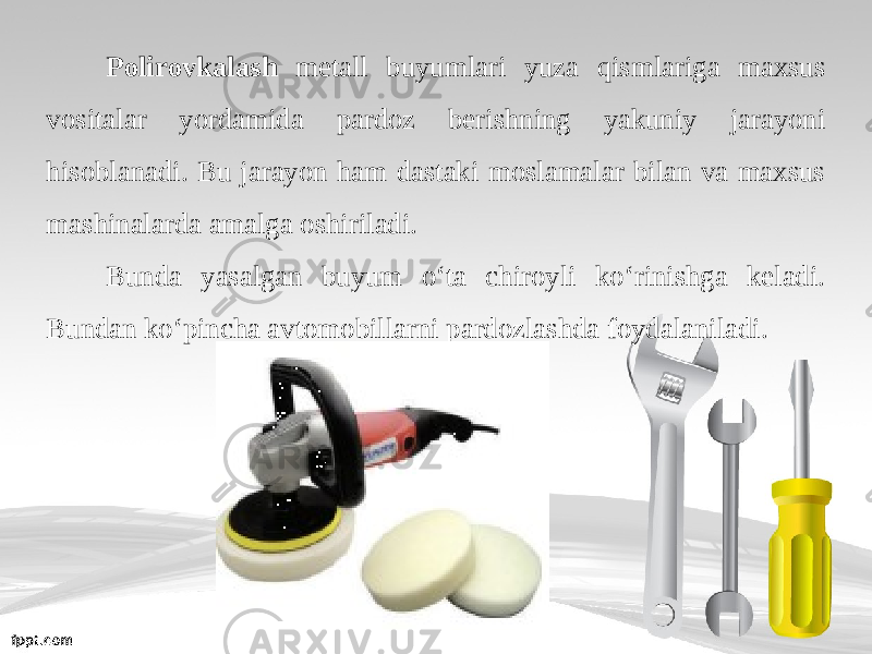 Polirovkalash metall buyumlari yuza qismlariga maxsus vositalar yordamida pardoz berishning yakuniy jarayoni hisoblanadi. Bu jarayon ham dastaki moslamalar bilan va maxsus mashinalarda amalga oshiriladi. Bunda yasalgan buyum o‘ta chiroyli ko‘rinishga keladi. Bundan ko‘pincha avtomobillarni pardozlashda foydalaniladi. 