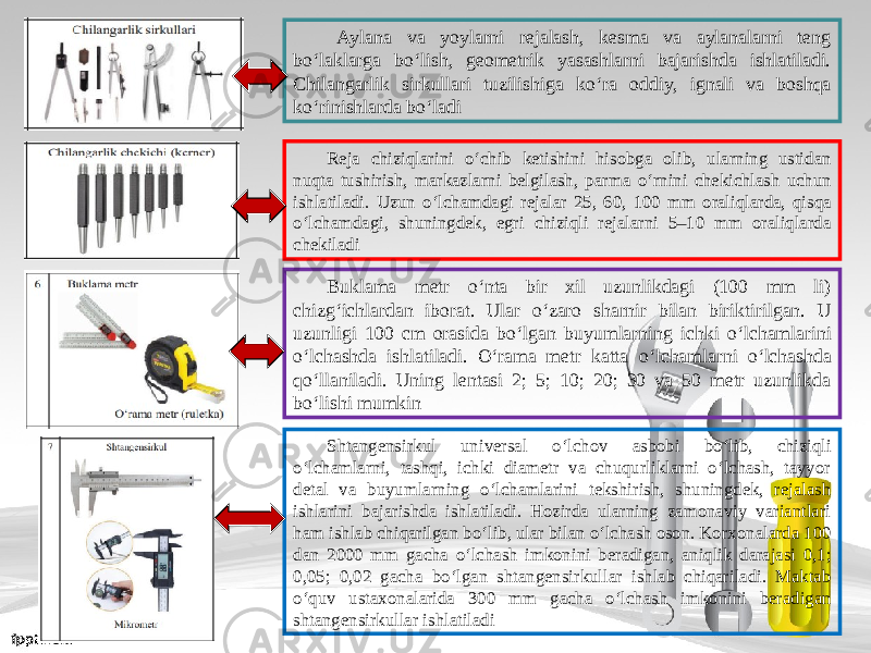 Aylana va yoylarni rejalash, kesma va aylanalarni teng b о‘ laklarga b о‘ lish, geometrik yasashlarni bajarishda ishlatiladi. Chilangarlik sirkullari tuzilishiga k о‘ ra oddiy, ignali va boshqa k о‘ rinishlarda b о‘ ladi Reja chiziqlarini о‘ chib ketishini hisobga olib, ularning ustidan nuqta tushirish, markazlarni belgilash, parma о‘ rnini chekichlash uchun ishlatiladi. Uzun о‘ lchamdagi rejalar 25, 60, 100 mm oraliqlarda, qisqa о‘ lchamdagi, shuningdek, egri chiziqli rejalarni 5–10 mm oraliqlarda chekiladi Buklama metr о‘ nta bir xil uzunlikdagi (100 mm li) chizg‘ichlardan iborat. Ular о‘ zaro sharnir bilan biriktirilgan. U uzunligi 100 cm orasida b о‘ lgan buyumlarning ichki о‘ lchamlarini о‘ lchashda ishlatiladi. O‘rama metr katta о‘ lchamlarni о‘ lchashda qo‘llaniladi. Uning lentasi 2; 5; 10; 20; 30 va 50 metr uzunlikda bo‘lishi mumkin Shtangensirkul universal о‘ lchov as bobi b о‘ lib, chiziqli о‘ lchamlarni, tashqi, ichki diametr va chuqurliklarni o‘lchash, tayyor detal va buyumlarning о‘ lchamlarini tekshirish, shuningdek, rejalash ishlarini bajarishda ishlatiladi. Hozirda ularning zamonaviy variantlari ham ishlab chiqarilgan b о‘ lib, ular bilan о‘ lchash oson. Korxonalarda 100 dan 2000 mm gacha о‘ lchash imkonini beradigan, aniqlik darajasi 0,1; 0,05; 0,02 gacha b о‘ lgan shtangensirkullar ishlab chiqariladi. Maktab о‘ quv ustaxonalarida 300 mm gacha о‘ lchash imkonini beradigan shtangensirkullar ishlatiladi 