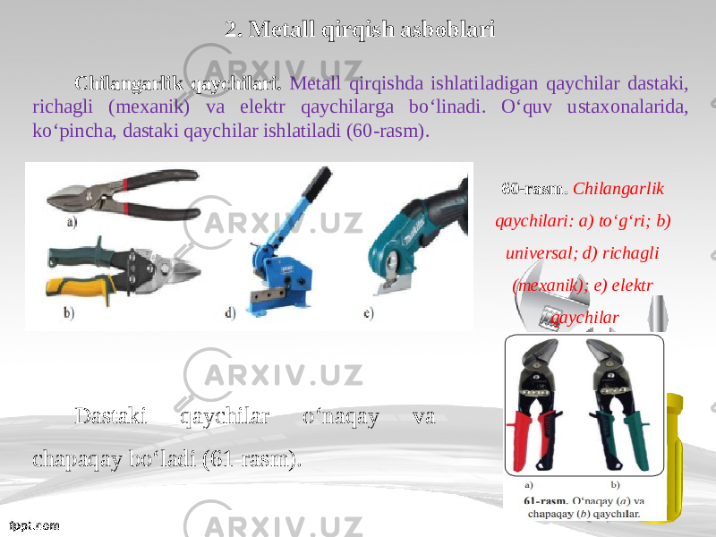 2. Metall qirqish asboblari Chilangarlik qaychilari. Metall qirqishda ishlatiladigan qaychilar dastaki, richagli (mexanik) va elektr qaychilarga b о‘ linadi. О‘ quv ustaxonalarida, k о‘ pincha, dastaki qaychilar ishlatiladi (60-rasm). 60-rasm. Chilangarlik qaychilari: a) t о‘ g‘ri; b) universal; d) richagli (mexanik); e) elektr qaychilar Dastaki qaychilar о‘ naqay va chapaqay b о‘ ladi (61-rasm). 