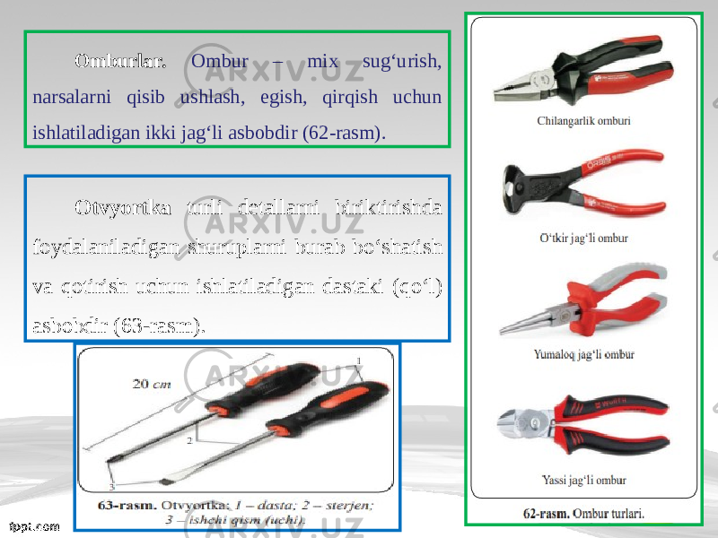 Omburlar. Ombur – mix sugʻurish, narsalarni qisib ushlash, egish, qirqish uchun ishlatiladigan ikki jagʻli asbobdir (62-rasm). Otvyortka turli detallarni biriktirishda foydalaniladigan shuruplarni burab b о‘ shatish va qotirish uchun ishlatiladigan dastaki (q о‘ l) asbobdir (63-rasm). 