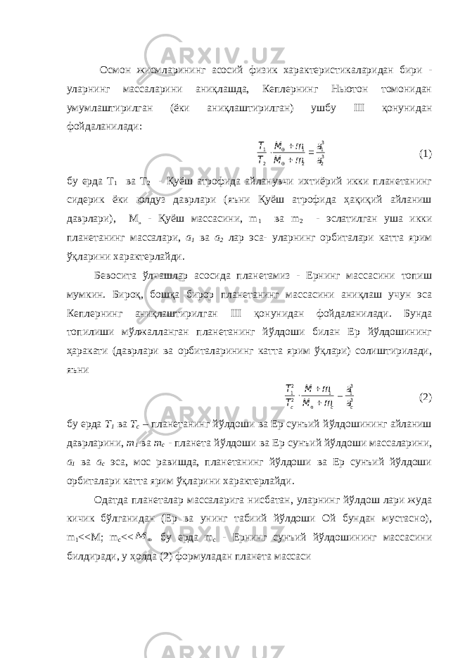  Осмон жисмларининг асосий физик характеристикаларидан бири - уларнинг массаларини аниқлашда, Кеплернинг Ньютон томонидан умумлаштирилган (ёки аниқлаштирилган) ушбу III қонунидан фойдаланилади: 32 31 2 1 2 1 a a m M m М Т Т       (1) бу ерда Т 1 ва Т 2 - Қуёш атрофида айланувчи ихтиёрий икки планетанинг сидерик ёки юлдуз даврлари (яъни Қуёш атрофида ҳақиқий айланиш даврлари), М „ - Қуёш массасини, m 1 ва m 2 - эслатилган уша икки планетанинг массалари, а 1 ва а 2 лар эса- уларнинг орбиталари катта ярим ўқларини характерлайди. Бевосита ўлчашлар асосида планетамиз - Ернинг массасини топиш мумкин. Бироқ, бошқа бирор планетанинг массасини аниқлаш учун эса Кеплернинг аниқлаштирилган III қонунидан фойдаланилади. Бунда топилиши мўлжалланган планетанинг йўлдоши билан Ер йўлдошининг ҳаракати (даврлари ва орбиталарининг катта ярим ўқлари) солиштирилади, яъни 3 31 1 2 21 c c c a a m M m М Т Т      (2) бу ерда Т 1 ва Т с – планетанинг йўлдоши ва Ер сунъий йўлдошининг айланиш даврларини, m 1 ва m c - планета йўлдоши ва Ер c унъий йўлдоши массаларини, а 1 ва а с эса, мос равишда, планетанинг йўлдоши ва Ер сунъий йўлдоши орбиталари катта ярим ўқларини характерлайди. Одатда планеталар массаларига нисбатан, уларнинг йўлдош лари жуда кичик бўлганидан (Ер ва унинг табиий йўлдоши Ой бундан мустасно), m 1 <<M; m с <<  M бу ерда m с - Ернинг сунъий йўлдошининг массасини билдиради, у ҳолда (2) формуладан планета массаси 