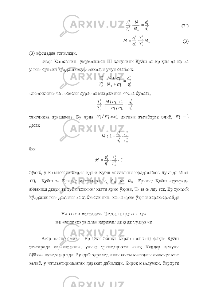 3 31 2 21 c c a a M М Т Т    (2  )    M Т Т a a M c c 21 2 3 31 (3) (3) ифодадан топилади. Энди Кеплернинг умумлашган III қонунини Қуёш ва Ер ҳам да Ер ва унинг сунъий йўлдоши жуфтликлари учун ёзайлик: 3 3 2 2 c c c a a m M m М Т Т         тенгликнинг чап томони сурат ва махражини  m га бўлсак, 3 3 2 2 / 1 1 / c c c a a m m m M Т Т         тенгликка эришамиз. Бу ерда m mc/  1 лигини эътиборга олиб, 1  m десак 2 2 3 3 1     Т Т a a M c c ёки 1 2 2 3 3      Т Т a a M c c бўлиб, у Ер массаси бирлигидаги Қуёш массасини ифодалайди. Бу ерда М ва  m - Қуёш ва Ернинг массаларини,  T ва a - Ернинг Қуёш атрофида айланиш даври ва орбитасининг катта ярим ўқини, Т с ва а с лар эса, Ер сунъий йўлдошининг даврини ва орбитаси нинг катта ярим ўқини характерлайди. Уч жисм масаласи. Четлантирувчи куч ва четлантирилган ҳаракат ҳақида тушунча Агар планетамиз – Ер (ёки бошқа бирор планета) фақат Қуёш таъсирида ҳаракатланса, унинг траекторияси аниқ Кеплер қонуни бўйича кузатилар эди. Бундай ҳаракат, икки жисм масаласи ечимига мос келиб, у четлантирилмаган ҳаракат дейилади. Бироқ маълумки, бирорта 