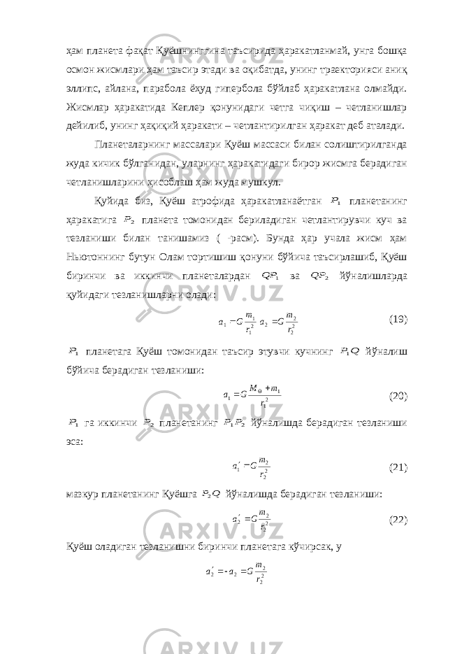 ҳам планета фақат Қуёшнинггина таъсирида ҳаракатланмай, унга бошқа осмон жисмлари ҳам таъсир этади ва оқибатда, унинг траекторияси аниқ эллипс, айлана, парабола ёҳуд гипербола бўйлаб ҳаракатлана олмайди. Жисмлар ҳаракатида Кеплер қонунидаги четга чиқиш – четланишлар дейилиб, унинг ҳақиқий ҳаракати – четлантирилган ҳаракат деб аталади. Планеталарнинг массалари Қуёш массаси билан солиштирилганда жуда кичик бўлганидан, уларнинг ҳаракатидаги бирор жисмга берадиган четланишларини ҳисоблаш ҳам жуда мушкул. Қуйида биз, Қуёш атрофида ҳаракатланаётган 1P планетанинг ҳаракатига 2P планета томонидан бериладиган четлантирувчи куч ва тезланиши билан танишамиз ( -расм). Бунда ҳар учала жисм ҳам Ньютоннинг бутун Олам тортишиш қонуни бўйича таъсирлашиб, Қуёш биринчи ва иккинчи планеталардан 1 QP ва 2 QP йўналишларда қуйидаги тезланишларни олади: 21 1 1 r m G a  22 2 2 r m G a  (19) 1P планетага Қуёш томонидан таъсир этувчи кучнинг Q P1 йўналиш бўйича берадиган тезланиши: 21 1 1 r m M G a    (20) 1P га иккинчи 2P планетанинг 2 1P P йўналишда берадиган тезланиши эса: 22 2 1 r m G a  (21) мазкур планетанинг Қуёшга Q P2 йўналишда берадиган тезланиши: 22 2 2 r m G a  (22) Қуёш оладиган тезланишни биринчи планетага кўчирсак, у 22 2 2 2 r m G a a   