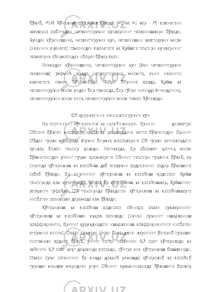 бўлиб, Q P2 йўналишга паралел бўлади. 1a ва 2a лар - 1P планетани кеплерча орбитадан четлантирувчи кучларнинг тезланишлари бўлади. Бундан кўринишича, четлантирувчи куч, четланишни келтирувчи жисм (иккинчи планета) томонидан планетага ва Қуёшга таъсири кучларнинг геометрик айирмасидан иборат бўлар экан. Чизмадан кўринишича, четлантирувчи куч (ёки четлантирувчи тезланиш) умумий ҳолда четлантирувчи жисмга, яъни иккинчи планетага томон йўналмайди. Фақат биргина ҳолда, Қуёш ва четлантирувчи жисм ундан бир томонда, бир тўғри чизиқда ётгандагина, четлантирувчи жисм аниқ четлантирувчи жисм томон йўналади. Ой ҳаракатини четлаштирувчи куч Ер сиртининг кўтарилиш ва пасайишлари. Ернинг диаметри Ойгача бўлган масофага нисбатан сезиларлича катта бўлганидан Ернинг Ойдан турли масофада ётувчи бирлик массаларига Ой турли катталикдаги кучлар билан таъсир қилади. Натижада, Ер абсолют қаттиқ жисм бўлмаганидан унинг турли қисмларига Ойнинг таъсири турлича бўлиб, ер сиртида кўтарилиш ва пасайиш деб аталувчи ҳодисанинг содир бўлишига сабаб бўлади. Ер сиртининг кўтарилиш ва пасайиш ҳодисаси Қуёш таъсирида ҳам кузатилади, Бироқ бу кўтарилиш ва пасайишлар, Қуёшнинг узоқлиги туфайли, Ой таъсирида бўладиган кўтарилиш ва пасайишларга нисбатан сезиларли даражада кам бўлади. Кўтарилиш ва пасайиш ҳодисаси айниқса океан сувларининг кўтарилиш ва пасайиши яққол сезилади (чунки сувнинг ишқаланиш коэффициенти, Ернинг қуруқликдаги ишқаланиш коэффициентига нисбатан етарлича кичик). Океан сувлари сатҳи баландлик- ларининг ўзгариб туриши системали ҳодиса бўлиб, унинг сатҳи тахминан 6,2 соат кўтарилади ва кейинги 6,2 соат вақт давомида пасаяди, сўнгра яна кўтарилиш бошланади. Океан суви сатҳининг бу хилда даврий равишда кўтарилиб ва пасайиб туриши маълум меридиан учун Ойнинг кульминацияда бўлишига боғлиқ 