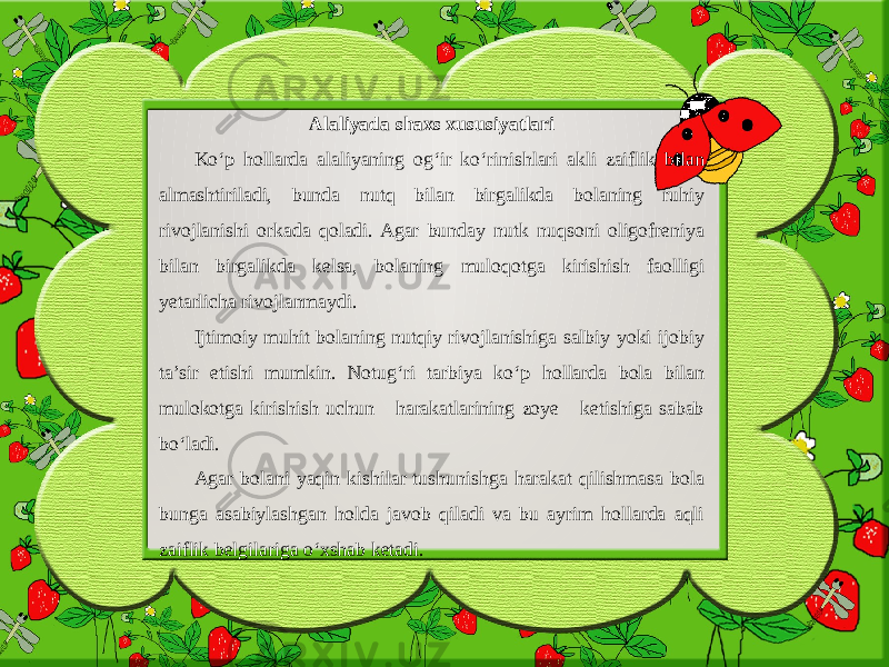 Alaliyada shaxs xususiyatlari Ko‘p hollarda alaliyaning og‘ir ko‘rinishlari akli zaiflik bilan almashtiriladi, bunda nutq bilan birgalikda bolaning ruhiy rivojlanishi orkada qoladi. Agar bunday nutk nuqsoni oligofreniya bilan birgalikda kelsa, bolaning muloqotga kirishish faolligi yetarlicha rivojlanmaydi. Ijtimoiy muhit bolaning nutqiy rivojlanishiga salbiy yoki ijobiy ta’sir etishi mumkin. Notug‘ri tarbiya ko‘p hollarda bola bilan mulokotga kirishish uchun harakatlarining zoye ketishiga sabab bo‘ladi. Agar bolani yaqin kishilar tushunishga harakat qilishmasa bola bunga asabiylashgan holda javob qiladi va bu ayrim hollarda aqli zaiflik belgilariga o‘xshab ketadi. 