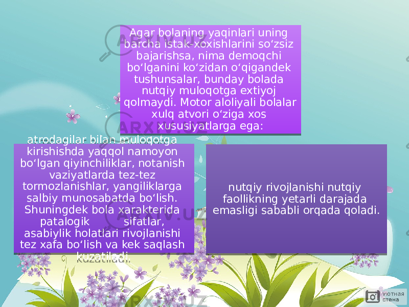 Agar bolaning yaqinlari uning barcha istak-xoxishlarini so‘zsiz bajarishsa, nima demoqchi bo‘lganini ko‘zidan o‘qigandek tushunsalar, bunday bolada nutqiy muloqotga extiyoj qolmaydi. Motor aloliyali bolalar xulq atvori o‘ziga xos xususiyatlarga ega: atrodagilar bilan muloqotga kirishishda yaqqol namoyon bo‘lgan qiyinchiliklar, notanish vaziyatlarda tez-tez tormozlanishlar, yangiliklarga salbiy munosabatda bo‘lish. Shuningdek bola xarakterida patalogik sifatlar, asabiylik holatlari rivojlanishi tez xafa bo‘lish va kek saqlash kuzatiladi. nutqiy rivojlanishi nutqiy faollikning yetarli darajada emasligi sababli orqada qoladi. 13 30 30 30 20 22 1D 1B 1B 1A 2A 30 26 20 1C 11 35 1A 20 2A 22 3A1A 2F2B1A 