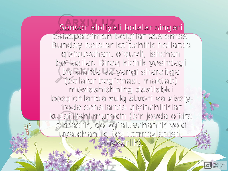 Sensor aloliyali bolalar singari psixopatsimon belgilar xos emas. Bunday bolalar ko‘pchilik hollarda qiziquvchan, o‘quvli, ishchan bo‘ladilar. Biroq kichik yoshdagi bolalarda va yangi sharoitga (bolalar bog‘chasi, maktab) moslashishning dastlabki bosqichlarida xulq atvori va xissiy- iroda sohalarida qiyinchiliklar kuzatilishi mumkin (bir joyda o‘tira olmaslik, qo‘zg‘aluvchanlik yoki uyatchanlik, tez tormozlanish, qaysarlik). 