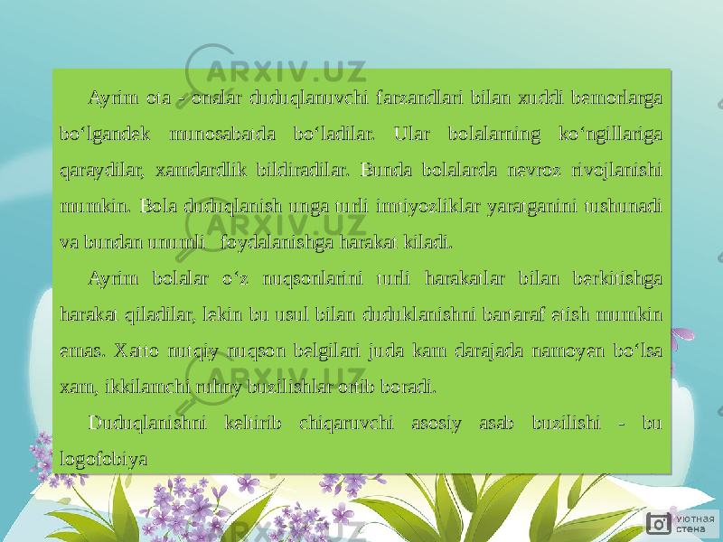 Ayrim ota - onalar duduqlanuvchi farzandlari bilan xuddi bemorlarga bo‘lgandek munosabatda bo‘ladilar. Ular bolalarning ko‘ngillariga qaraydilar, xamdardlik bildiradilar. Bunda bolalarda nevroz rivojlanishi mumkin. Bola duduqlanish unga turli imtiyozliklar yaratganini tushunadi va bundan unumli foydalanishga harakat kiladi. Ayrim bolalar o‘z nuqsonlarini turli harakatlar bilan berkitishga harakat qiladilar, lekin bu usul bilan duduklanishni bartaraf etish mumkin emas. Xatto nutqiy nuqson belgilari juda kam darajada namoyen bo‘lsa xam, ikkilamchi ruhny buzilishlar ortib boradi. Duduqlanishni keltirib chiqaruvchi asosiy asab buzilishi - bu logofobiya 27 0D 07 1C 21 27 02 0E 04 23 15 