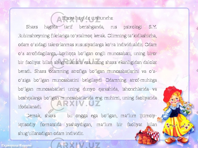 Shaxs haqida tushuncha Shaxs haqida tarif berishganda, rus psixologi S.Y. Rubinshteyning fikrlariga to‘xtalmoq kerak. Olimning ta’kidlashicha, odam o‘zidagi takrorlanmas xususiyatlarga ko‘ra individualdir. Odam o‘z atrofidagilarga, borliqqa bo‘lgan ongli munosabati, uning biror bir faoliyat bilan shug‘ullanishi esa uning shaxs ekanligidan dalolat beradi. Shaxs odamning atrofiga bo‘lgan munosabatlarini va o‘z- o‘ziga bo‘lgan munosabatini belgilaydi Odamning atrof-muhitga bo‘lgan munosabatlari uning dunyo qarashida, ishonchlarida va boshqalarga bo‘lgan munosabatlarida eng muhimi, uning faoliyatida ifodalanadi. Demak, shaxs — bu ongga ega bo‘lgan, ma’lum ijtimoiy- iqtisodiy formatsida yashaydigan, ma’lum bir faoliyat bilan shug‘ullanadigan odam individir. 