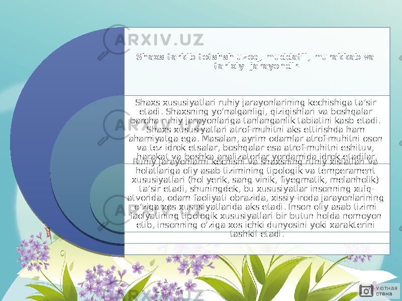 Shaxs tarkib totshsh uzoq, muddatli, murakkab va tarixiy jarayondir. Shaxs xususiyatlari ruhiy jarayonlarining kechishiga ta’sir etadi. Shaxsning yo‘nalganligi, qiziqishlari va boshqalar barcha ruhiy jarayonlariga tanlanganlik tabiatini kasb etadi. Shaxs xususiyatlari atrof-muhitni aks ettirishda ham ahamiyatga ega. Masalan, ayrim odamlar atrof-muhitni oson va tez idrok etsalar, boshqalar esa atrof-muhitni eshituv, harakat va boshka analizatorlar yordamida idrok etadilar. Ruhiy jarayonlarni kechishi va shaxsning ruhiy xislatlari va holatlariga oliy asab tizimining tipologik va temperament xususiyatlari (hol yerik, sang vinik, fiyegmatik, melanholik) ta’sir etadi, shuningdek, bu xususiyatlar insonning xulq- atvorida, odam faoliyati obrazida, xissiy-iroda jarayonlarining o‘ziga xos xususiyatlarida aks etadi. Inson oliy asab tizimi faolyatining tipologik xususiyatlari bir butun holda nomoyon etib, insonning o‘ziga xos ichki dunyosini yoki xarakterini tashkil etadi. 