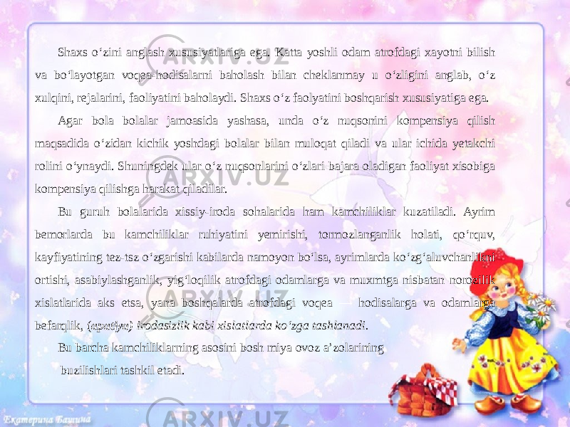 Shaxs o‘zini anglash xususiyatlariga ega. Katta yoshli odam atrofdagi xayotni bilish va bo‘layotgan voqea-hodisalarni baholash bilan cheklanmay u o‘zligini anglab, o‘z xulqini, rejalarini, faoliyatini baholaydi. Shaxs o‘z faolyatini boshqarish xususiyatiga ega. Agar bola bolalar jamoasida yashasa, unda o‘z nuqsonini kompensiya qilish maqsadida o‘zidan kichik yoshdagi bolalar bilan muloqat qiladi va ular ichida yetakchi rolini o‘ynaydi. Shuningdek ular o‘z nuqsonlarini o‘zlari bajara oladigan faoliyat xisobiga kompensiya qilishga harakat qiladilar. Bu guruh bolalarida xissiy-iroda sohalarida ham kamchiliklar kuzatiladi. Ayrim bemorlarda bu kamchiliklar ruhiyatini yemirishi, tormozlanganlik holati, qo‘rquv, kayfiyatining tez-tsz o‘zgarishi kabilarda namoyon bo‘lsa, ayrimlarda ko‘zg‘aluvchanlikni ortishi, asabiylashganlik, yig‘loqilik atrofdagi odamlarga va muxmtga nisbatan norozilik xislatlarida aks etsa, yana boshqalarda atrofdagi voqea — hodisalarga va odamlarga befarqlik, ( apatiya) irodasizlik kabi xislatlarda ko‘zga tashlanadi. Bu barcha kamchiliklarning asosini bosh miya ovoz a’zolarining buzilishlari tashkil etadi. 