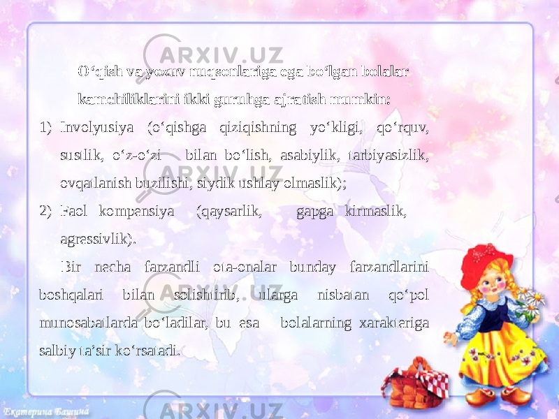 O‘qish va yozuv nuqsonlariga ega bo‘lgan bolalar kamchiliklarini ikki guruhga ajratish mumkin: 1) Involyusiya (o‘qishga qiziqishning yo‘kligi, qo‘rquv, sustlik, o‘z-o‘zi bilan bo‘lish, asabiylik, tarbiyasizlik, ovqatlanish buzilishi, siydik ushlay olmaslik); 2) Faol kompensiya (qaysarlik, gapga kirmaslik, agressivlik). Bir necha farzandli ota-onalar bunday farzandlarini boshqalari bilan solishtirib, ularga nisbatan qo‘pol munosabatlarda bo‘ladilar, bu esa bolalarning xarakteriga salbiy ta’sir ko‘rsatadi. 