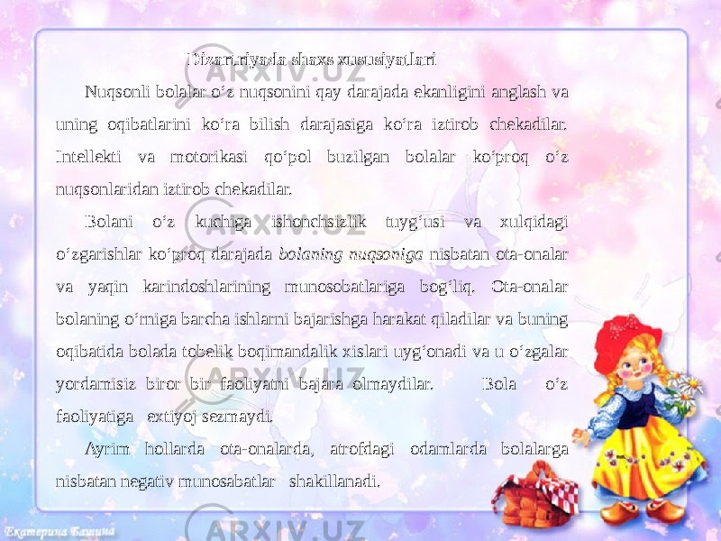 Dizartriyada shaxs xususiyatlari Nuqsonli bolalar o‘z nuqsonini qay darajada ekanligini anglash va uning oqibatlarini ko‘ra bilish darajasiga ko‘ra iztirob chekadilar. Intellekti va motorikasi qo‘pol buzilgan bolalar ko‘proq o‘z nuqsonlaridan iztirob chekadilar. Bolani o‘z kuchiga ishonchsizlik tuyg‘usi va xulqidagi o‘zgarishlar ko‘proq darajada bolaning nuqsoniga nisbatan ota-onalar va yaqin karindoshlarining munosobatlariga bog‘liq. Ota-onalar bolaning o‘rniga barcha ishlarni bajarishga harakat qiladilar va buning oqibatida bolada tobelik boqimandalik xislari uyg‘onadi va u o‘zgalar yordamisiz biror bir faoliyatni bajara olmaydilar. Bola o‘z faoliyatiga extiyoj sezmaydi. Ayrim hollarda ota-onalarda, atrofdagi odamlarda bolalarga nisbatan negativ munosabatlar shakillanadi. 