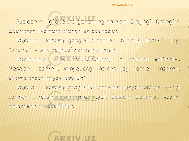 Speleonim - g`orlar, ungurlarning nomlari: Qirqtog`, Qo`ng`ir, Odamtosh, Mamont g`orlari va boshqalar. Toponim - xususiy geografik nomlar, lotincha “topos” - joy, “onoma” - ism, nom so`zlaridan olingan. Toponimiya - ma`lum hududdagi joy nomlari yig`indisi. Masalan, Toshkent viloyatidagi barcha joy nomlari Toshkent viloyati toponimiyasi deyiladi. Toponom - xususiy geografik nomlardan paydo bo`lgan yangi so`zlar, turdosh otlar: doka, tyul, boston, bolonya, saplin, krepdeshin va boshqalar. www.arxiv.uz 