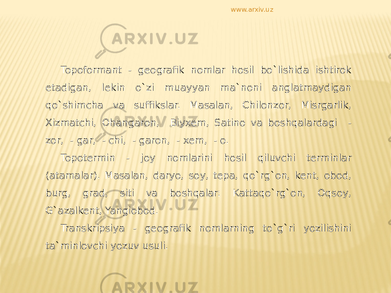 Topoformant - geografik nomlar hosil bo`lishida ishtirok etadigan, lekin o`zi muayyan ma`noni anglatmaydigan qo`shimcha va suffikslar. Masalan, Chilonzor, Misrgarlik, Xizmatchi, Ohangaron, Biyxem, Satino va boshqalardagi - zor, - gar, - chi, - garon, - xem, - o. Topotermin - joy nomlarini hosil qiluvchi terminlar (atamalar). Masalan, daryo, soy, tepa, qo`rg`on, kent, obod, burg, grad, siti va boshqalar: Kattaqo`rg`on, Oqsoy, G`azalkent, Yangiobod. Transkripsiya - geografik nomlarning to`g`ri yozilishini ta`minlovchi yozuv usuli. www.arxiv.uz 