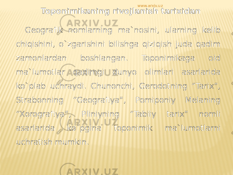 Toponimikaning rivojlanish tarixidan Geografik nomlarning ma`nosini, ularning kelib chiqishini, o`zgarishini bilishga qiziqish juda qadim zamonlardan boshlangan. Toponimikaga oid ma`lumotlar qadimgi dunyo olimlari asarlarida ko`plab uchraydi. Chunonchi, Gerodotning “Tarix”, Strabonning “Geografiya”, Pomiponiy Melaning “Xorografiya”, Pliniyning “Tabiiy tarix” nomli asarlarida ko`pgina toponimik ma`lumotlarni uchratish mumkin. www.arxiv.uz 