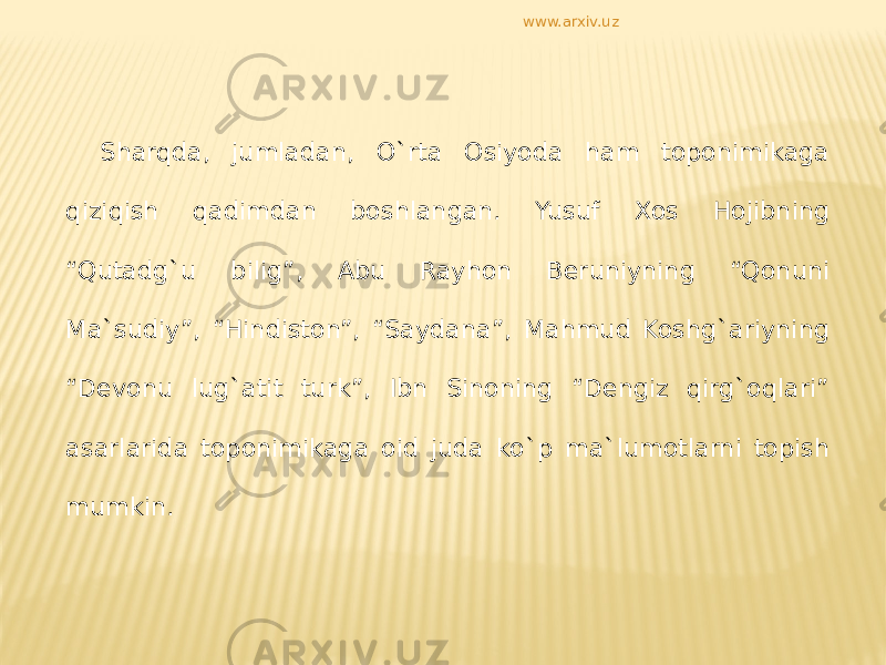 Sharqda, jumladan, O`rta Osiyoda ham toponimikaga qiziqish qadimdan boshlangan. Yusuf Xos Hojibning “Qutadg`u bilig”, Abu Rayhon Beruniyning “Qonuni Ma`sudiy”, “Hindiston”, “Saydana”, Mahmud Koshg`ariyning “Devonu lug`atit turk”, Ibn Sinoning “Dengiz qirg`oqlari” asarlarida toponimikaga oid juda ko`p ma`lumotlarni topish mumkin. www.arxiv.uz 