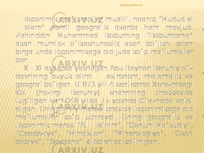 Toponimik ma`lumotlar muallifi noaniq “Hudud al - olam” nomli geografik asarda ham mavjud. Zahiriddin Muhammad Boburning “Boburnoma” asari mumtoz o`lkashunoslik asari bo`lishi bilan birga unda toponimikaga oid juda ko`p ma`lumotlar bor. X - XI asrlarda yashagan Abu Rayhon Beruniy o`z davrining buyuk olimi - astronom, matematik va geograf bo`lgan. U 973 yili 4 sentabrda Xorazmdagi Kot (hozirgi Beruniy) shahrining chekkasida tug`ilgan va 1048 yilda 75 yoshda G`aznada vafot etgan. Uning ilmiy merosi orasida toponimikaga oid ma`lumotlar ko`p uchraydi. Uning geografik va toponimik merosi “At - Tafhim”, “Qonuni Ma`sudiy”, “Geodeziya”, “Hindiston”, “Minerologiya”, “Osori boqiya”, “Saydana” kitoblarida keltirilgan. www.arxiv.uz 