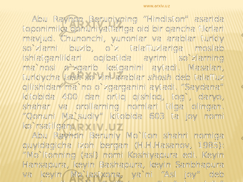 Abu Rayhon Beruniyning “Hindiston” asarida toponimika qonuniyatlariga oid bir qancha fikrlari mavjud. Chunonchi, yunonlar va arablar turkiy so`zlarni buzib, o`z talaffuzlariga moslab ishlatganliklari oqibatida ayrim so`zlarning ma`nosi o`zgarib ketganini aytadi. Masalan, turkiycha tosh so`zini arablar shosh deb talaffuz qilishidan ma`no o`zgarganini aytadi. “Saydana” kitobida 400 dan ortiq qishloq, tog`, daryo, shahar va orollarning nomlari tilga olingan. “Qonuni Ma`sudiy” kitobida 603 ta joy nomi ko`rsatilgan. Abu Rayhon Beruniy Mo`lton shahri nomiga quyidagicha izoh bergan (H.H.Hasanov, 1985): “Mo`ltonning (asl) nomi Koshiyapura edi. Keyin Hansapura, keyin Bashapura, keyin Sanbhapura va keyin Mo`lastxona, ya`ni “Asl joy” deb nomlanadi; mo`l - “asl”, tona - “joy” demakdir” deydi. www.arxiv.uz 