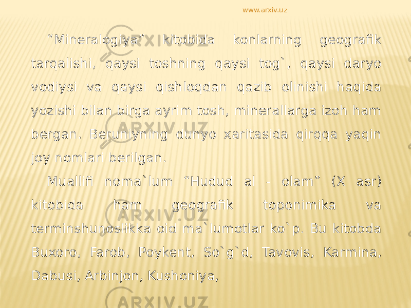 “ Mineralogiya” kitobida konlarning geografik tarqalishi, qaysi toshning qaysi tog`, qaysi daryo vodiysi va qaysi qishloqdan qazib olinishi haqida yozishi bilan birga ayrim tosh, minerallarga izoh ham bergan. Beruniyning dunyo xaritasida qirqqa yaqin joy nomlari berilgan. Muallifi noma`lum “Hudud al - olam” (X asr) kitobida ham geografik toponimika va terminshunoslikka oid ma`lumotlar ko`p. Bu kitobda Buxoro, Farob, Poykent, So`g`d, Tavovis, Karmina, Dabusi, Arbinjon, Kushoniya, www.arxiv.uz 