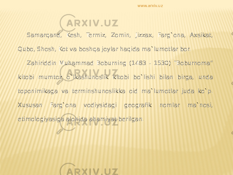 Samarqand, Kesh, Termiz, Zomin, Jizzax, Farg`ona, Axsikat, Qubo, Shosh, Kot va boshqa joylar haqida ma`lumotlar bor. Zahiriddin Muhammad Boburning (1483 - 1530) “Boburnoma” kitobi mumtoz o`lkashunoslik kitobi bo`lishi bilan birga, unda toponimikaga va terminshunoslikka oid ma`lumotlar juda ko`p. Xususan Farg`ona vodiysidagi geografik nomlar ma`nosi, etimologiyasiga alohida ahamiyat berilgan. www.arxiv.uz 