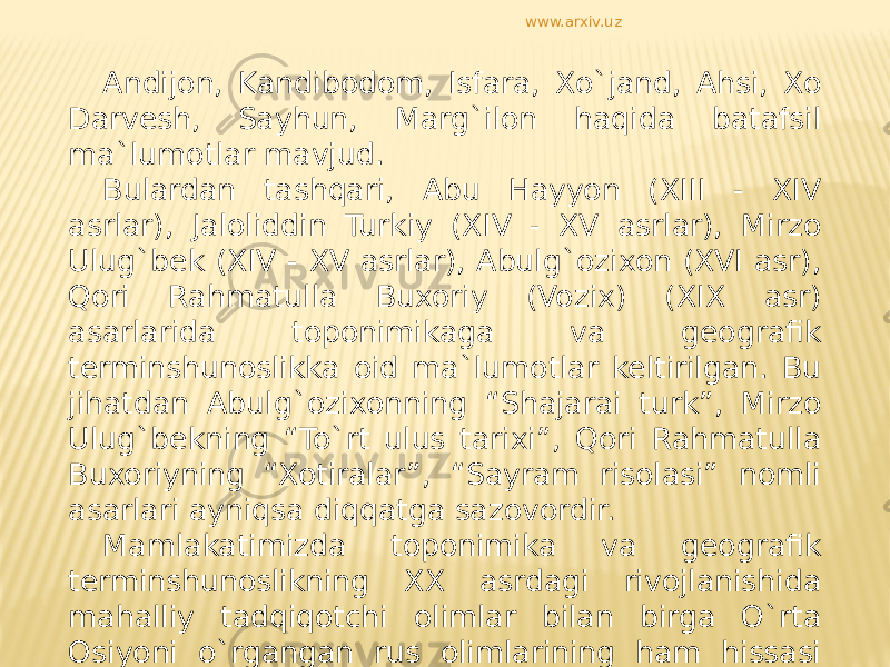 Andijon, Kandibodom, Isfara, Xo`jand, Ahsi, Xo Darvesh, Sayhun, Marg`ilon haqida batafsil ma`lumotlar mavjud. Bulardan tashqari, Abu Hayyon (XIII - XIV asrlar), Jaloliddin Turkiy (XIV - XV asrlar), Mirzo Ulug`bek (XIV - XV asrlar), Abulg`ozixon (XVI asr), Qori Rahmatulla Buxoriy (Vozix) (XIX asr) asarlarida toponimikaga va geografik terminshunoslikka oid ma`lumotlar keltirilgan. Bu jihatdan Abulg`ozixonning “Shajarai turk”, Mirzo Ulug`bekning “To`rt ulus tarixi”, Qori Rahmatulla Buxoriyning “Xotiralar”, “Sayram risolasi” nomli asarlari ayniqsa diqqatga sazovordir. Mamlakatimizda toponimika va geografik terminshunoslikning XX asrdagi rivojlanishida mahalliy tadqiqotchi olimlar bilan birga O`rta Osiyoni o`rgangan rus olimlarining ham hissasi katta bo`ldi. www.arxiv.uz 