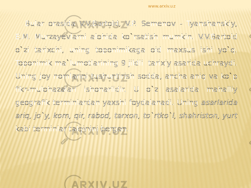 Bular orasida V.V.Bartold, V.P. Semenov - Tyanshanskiy, E.M. Murzayevlarni alohida ko`rsatish mumkin. V.V.Bartold o`zi tarixchi, uning toponimikaga oid maxsus ishi yo`q. Toponimik ma`lumotlarining 9 jildli tarixiy asarida uchraydi. Uning joy nomlarini tushuntirish sodda, ancha aniq va ko`p fikr-mulohazalari ishonarlidir. U o`z asalarida mahalliy geografik terminlardan yaxshi foydalanadi. Uning asarlarida ariq, jo`y, kom, qir, rabod, tarxon, to`rtko`l, shahriston, yurt kabi terminlar talqinini bergan. www.arxiv.uz 