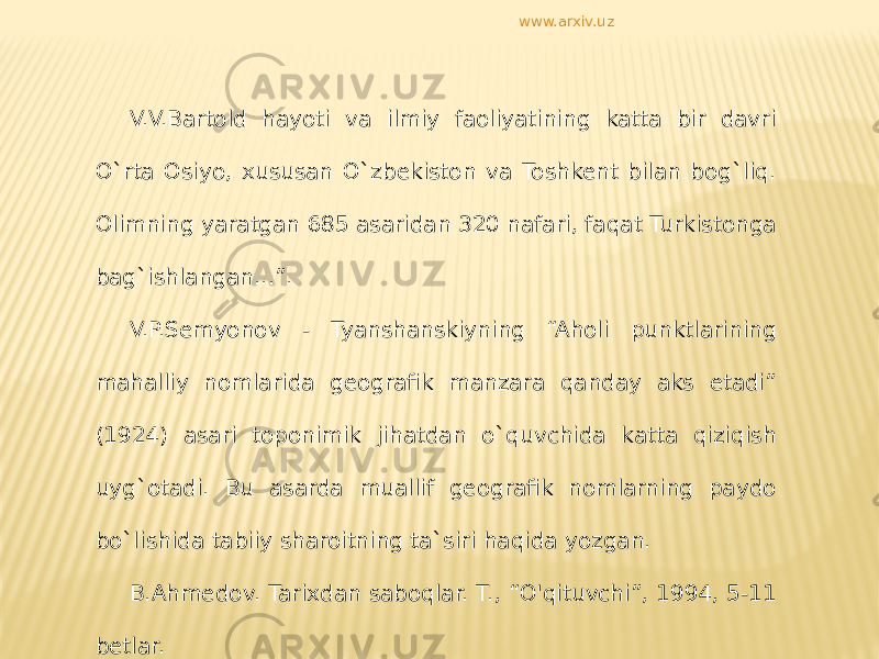 V.V.Bartold hayoti va ilmiy faoliyatining katta bir davri O`rta Osiyo, xususan O`zbekiston va Toshkent bilan bog`liq. Olimning yaratgan 685 asaridan 320 nafari, faqat Turkistonga bag`ishlangan...”. V.P.Semyonov - Tyanshanskiyning “Aholi punktlarining mahalliy nomlarida geografik manzara qanday aks etadi” (1924) asari toponimik jihatdan o`quvchida katta qiziqish uyg`otadi. Bu asarda muallif geografik nomlarning paydo bo`lishida tabiiy sharoitning ta`siri haqida yozgan. B.Ahmedov. Tarixdan saboqlar. T., “O&#39;qituvchi”, 1994, 5-11 betlar. www.arxiv.uz 