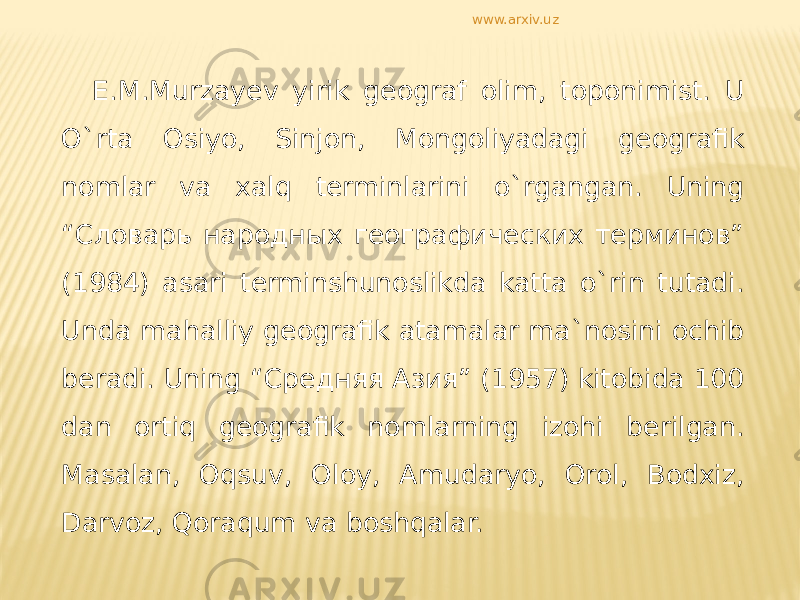 E.M.Murzayev yirik geograf olim, toponimist. U O`rta Osiyo, Sinjon, Mongoliyadagi geografik nomlar va xalq terminlarini o`rgangan. Uning “Словарь народных географических терминов” (1984) asari terminshunoslikda katta o`rin tutadi. Unda mahalliy geografik atamalar ma`nosini ochib beradi. Uning “Средняя Азия” (1957) kitobida 100 dan ortiq geografik nomlarning izohi berilgan. Masalan, Oqsuv, Oloy, Amudaryo, Orol, Bodxiz, Darvoz, Qoraqum va boshqalar. www.arxiv.uz 