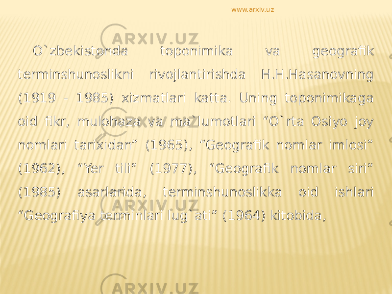 O`zbekistonda toponimika va geografik terminshunoslikni rivojlantirishda H.H.Hasanovning (1919 - 1985) xizmatlari katta. Uning toponimikaga oid fikr, mulohaza va ma`lumotlari “O`rta Osiyo joy nomlari tarixidan” (1965), “Geografik nomlar imlosi” (1962), “Yer tili” (1977), “Geografik nomlar siri” (1985) asarlarida, terminshunoslikka oid ishlari “Geografiya terminlari lug`ati” (1964) kitobida, www.arxiv.uz 