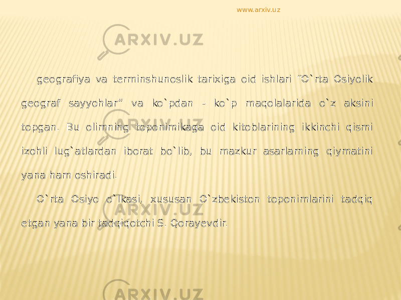 geografiya va terminshunoslik tarixiga oid ishlari “O`rta Osiyolik geograf sayyohlar” va ko`pdan - ko`p maqolalarida o`z aksini topgan. Bu olimning toponimikaga oid kitoblarining ikkinchi qismi izohli lug`atlardan iborat bo`lib, bu mazkur asarlarning qiymatini yana ham oshiradi. O`rta Osiyo o`lkasi, xususan O`zbekiston toponimlarini tadqiq etgan yana bir tadqiqotchi S. Qorayevdir. www.arxiv.uz 