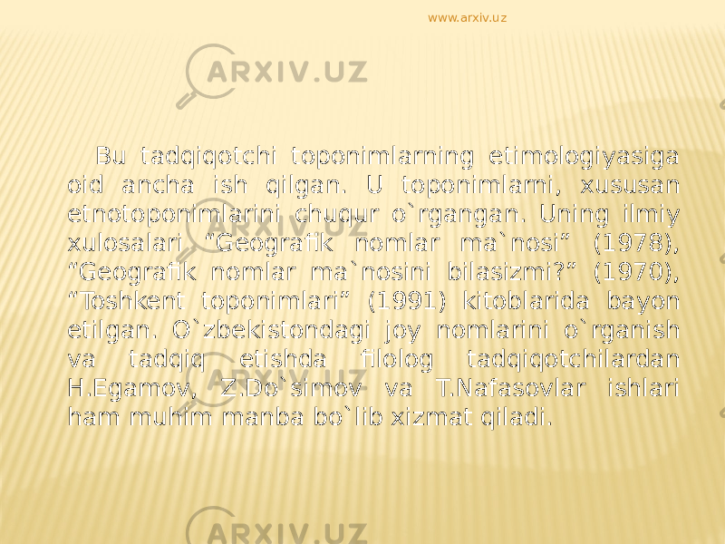 Bu tadqiqotchi toponimlarning etimologiyasiga oid ancha ish qilgan. U toponimlarni, xususan etnotoponimlarini chuqur o`rgangan. Uning ilmiy xulosalari “Geografik nomlar ma`nosi” (1978), “Geografik nomlar ma`nosini bilasizmi?” (1970), “Toshkent toponimlari” (1991) kitoblarida bayon etilgan. O`zbekistondagi joy nomlarini o`rganish va tadqiq etishda filolog tadqiqotchilardan H.Egamov, Z.Do`simov va T.Nafasovlar ishlari ham muhim manba bo`lib xizmat qiladi. www.arxiv.uz 