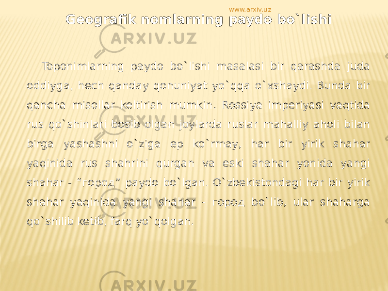 Geografik nomlarning paydo bo`lishi Toponimlarning paydo bo`lishi masalasi bir qarashda juda oddiyga, hech qanday qonuniyat yo`qqa o`xshaydi. Bunda bir qancha misollar keltirish mumkin. Rossiya imperiyasi vaqtida rus qo`shinlari bosib olgan joylarda ruslar mahalliy aholi bilan birga yashashni o`ziga ep ko`rmay, har bir yirik shahar yaqinida rus shahrini qurgan va eski shahar yonida yangi shahar - “город” paydo bo`lgan. O`zbekistondagi har bir yirik shahar yaqinida yangi shahar - город bo`lib, ular shaharga qo`shilib ketib, farq yo`qolgan. www.arxiv.uz 