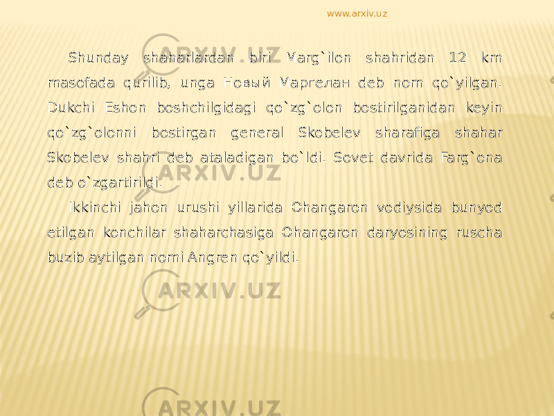 Shunday shaharlardan biri Marg`ilon shahridan 12 km masofada qurilib, unga Новый Маргелан deb nom qo`yilgan. Dukchi Eshon boshchilgidagi qo`zg`olon bostirilganidan keyin qo`zg`olonni bostirgan general Skobelev sharafiga shahar Skobelev shahri deb ataladigan bo`ldi. Sovet davrida Farg`ona deb o`zgartirildi. Ikkinchi jahon urushi yillarida Ohangaron vodiysida bunyod etilgan konchilar shaharchasiga Ohangaron daryosining ruscha buzib aytilgan nomi Angren qo`yildi. www.arxiv.uz 