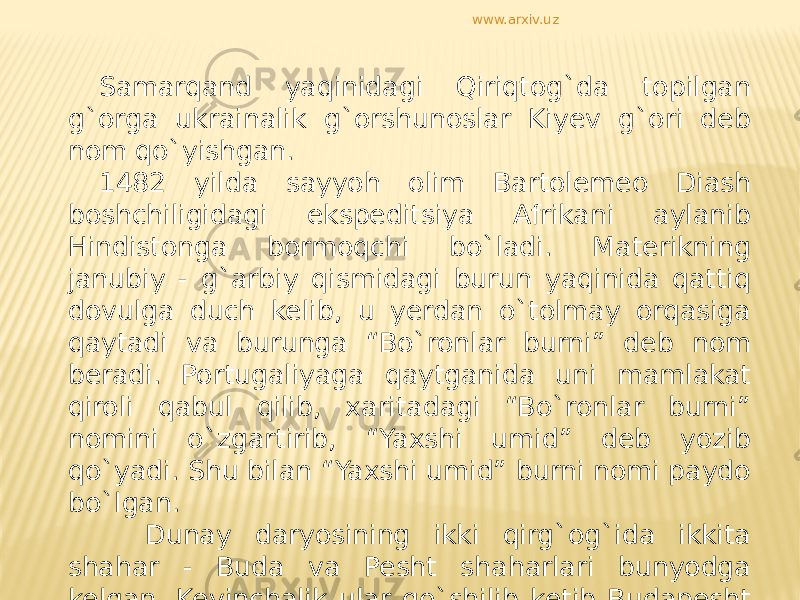 Samarqand yaqinidagi Qiriqtog`da topilgan g`orga ukrainalik g`orshunoslar Kiyev g`ori deb nom qo`yishgan. 1482 yilda sayyoh olim Bartolemeo Diash boshchiligidagi ekspeditsiya Afrikani aylanib Hindistonga bormoqchi bo`ladi. Materikning janubiy - g`arbiy qismidagi burun yaqinida qattiq dovulga duch kelib, u yerdan o`tolmay orqasiga qaytadi va burunga “Bo`ronlar burni” deb nom beradi. Portugaliyaga qaytganida uni mamlakat qiroli qabul qilib, xaritadagi “Bo`ronlar burni” nomini o`zgartirib, “Yaxshi umid” deb yozib qo`yadi. Shu bilan “Yaxshi umid” burni nomi paydo bo`lgan. Dunay daryosining ikki qirg`og`ida ikkita shahar - Buda va Pesht shaharlari bunyodga kelgan. Keyinchalik ular qo`shilib ketib Budapesht deb ataladigan bo`ldi. www.arxiv.uz 