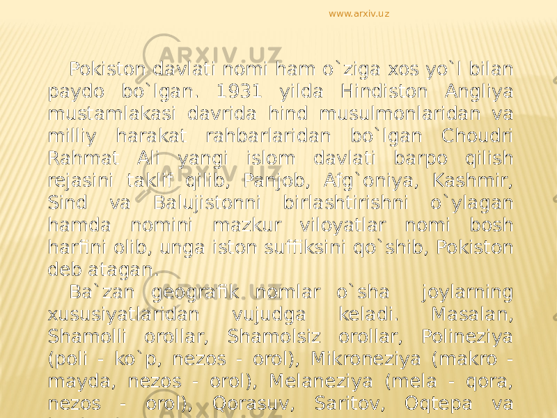 Pokiston davlati nomi ham o`ziga xos yo`l bilan paydo bo`lgan. 1931 yilda Hindiston Angliya mustamlakasi davrida hind musulmonlaridan va milliy harakat rahbarlaridan bo`lgan Choudri Rahmat Ali yangi islom davlati barpo qilish rejasini taklif qilib, Panjob, Afg`oniya, Kashmir, Sind va Balujistonni birlashtirishni o`ylagan hamda nomini mazkur viloyatlar nomi bosh harfini olib, unga iston suffiksini qo`shib, Pokiston deb atagan. Ba`zan geografik nomlar o`sha joylarning xususiyatlaridan vujudga keladi. Masalan, Shamolli orollar, Shamolsiz orollar, Polineziya (poli - ko`p, nezos - orol), Mikroneziya (makro - mayda, nezos - orol), Melaneziya (mela - qora, nezos - orol), Qorasuv, Saritov, Oqtepa va boshqalar. www.arxiv.uz 