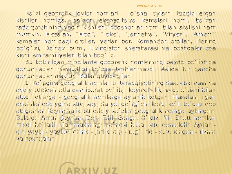 Ba`zi geografik joylar nomlari o`sha joylarni tadqiq etgan kishilar nomiga, ba`zan ekspeditsiya kemalari nomi, ba`zan tadqiqotchining yaqin kishilari, podshohlar nomi bilan atalishi ham mumkin. Masalan, “Mod”, “Foka”, “Jannetta”, “Vityaz”, “Arnem” kemalar nomidagi orollar, yerlar bor. Komandor orollari, Bering bo`g`izi, Dejnev burni, Livingiston sharsharasi va boshqalar esa kishi ism familiyalari bilan bog`liq. Bu keltirilgan misollarda geografik nomlarning paydo bo`lishida qonuniyatlar mavjudligi ko`zga tashlanmaydi. Aslida bir qancha qonuniyatlar mavjud. Bular quyidagilar: 1. Ko`pgina geografik nomlar til taraqqiyotining dastlabki davrida oddiy turdosh otlardan iborat bo`lib, keyinchalik, vaqt o`tishi bilan atoqli otlarga - geografik nomlarga aylanib ketgan. Masalan: ilgari odamlar oddiygina suv, soy, daryo, qo`rg`on, kent, ko`l, to`qay deb ataganlar. Keyinchalik bu oddiy so`zlar geografik nomga aylangan. Bularga Amur, Jayhun, Don, Edil, Ganga, O`kuz, Nil, Shott nomlari misol bo`ladi. Hammasining ma`nosi bitta, suv demakdir. Aydar - qir, yayla - yaylov, chink - jarlik, alp - tog`, rio - suv, xingan - tizma va boshqalar. www.arxiv.uz 