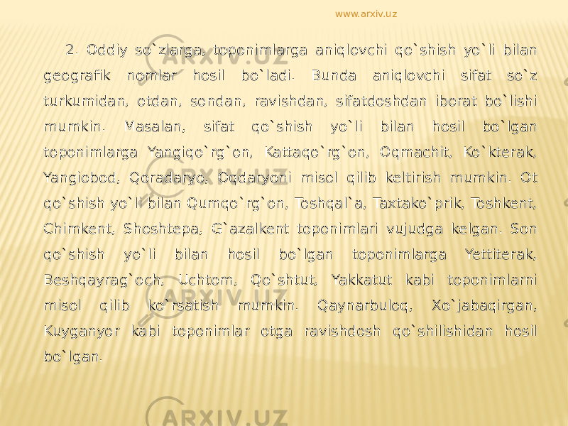 2. Oddiy so`zlarga, toponimlarga aniqlovchi qo`shish yo`li bilan geografik nomlar hosil bo`ladi. Bunda aniqlovchi sifat so`z turkumidan, otdan, sondan, ravishdan, sifatdoshdan iborat bo`lishi mumkin. Masalan, sifat qo`shish yo`li bilan hosil bo`lgan toponimlarga Yangiqo`rg`on, Kattaqo`rg`on, Oqmachit, Ko`kterak, Yangiobod, Qoradaryo, Oqdaryoni misol qilib keltirish mumkin. Ot qo`shish yo`li bilan Qumqo`rg`on, Toshqal`a, Taxtako`prik, Toshkent, Chimkent, Shoshtepa, G`azalkent toponimlari vujudga kelgan. Son qo`shish yo`li bilan hosil bo`lgan toponimlarga Yettiterak, Beshqayrag`och, Uchtom, Qo`shtut, Yakkatut kabi toponimlarni misol qilib ko`rsatish mumkin. Qaynarbuloq, Xo`jabaqirgan, Kuyganyor kabi toponimlar otga ravishdosh qo`shilishidan hosil bo`lgan. www.arxiv.uz 