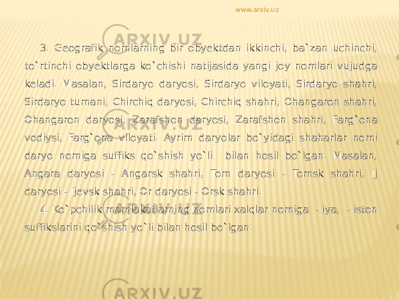 3. Geografik nomlarning bir obyektdan ikkinchi, ba`zan uchinchi, to`rtinchi obyektlarga ko`chishi natijasida yangi joy nomlari vujudga keladi. Masalan, Sirdaryo daryosi, Sirdaryo viloyati, Sirdaryo shahri, Sirdaryo tumani; Chirchiq daryosi, Chirchiq shahri; Ohangaron shahri, Ohangaron daryosi; Zarafshon daryosi, Zarafshon shahri, Farg`ona vodiysi, Farg`ona viloyati. Ayrim daryolar bo`yidagi shaharlar nomi daryo nomiga suffiks qo`shish yo`li bilan hosil bo`lgan. Masalan, Angara daryosi - Angarsk shahri, Tom daryosi - Tomsk shahri, Ij daryosi - Ijevsk shahri, Or daryosi - Orsk shahri. 4. Ko`pchilik mamlakatlarning nomlari xalqlar nomiga - iya, - iston suffikslarini qo`shish yo`li bilan hosil bo`lgan: www.arxiv.uz 