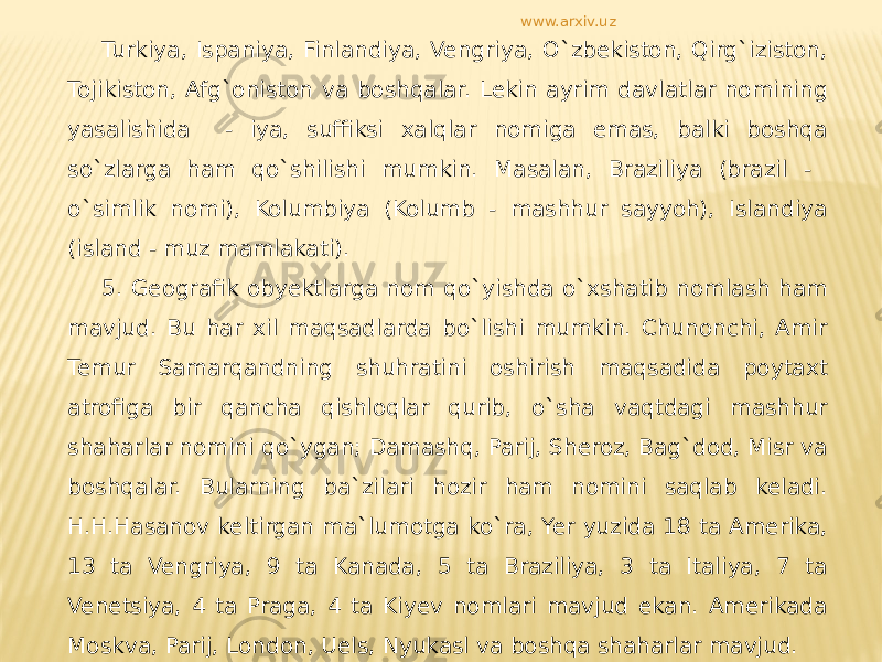 Turkiya, Ispaniya, Finlandiya, Vengriya, O`zbekiston, Qirg`iziston, Tojikiston, Afg`oniston va boshqalar. Lekin ayrim davlatlar nomining yasalishida - iya, suffiksi xalqlar nomiga emas, balki boshqa so`zlarga ham qo`shilishi mumkin. Masalan, Braziliya (brazil - o`simlik nomi), Kolumbiya (Kolumb - mashhur sayyoh), Islandiya (island - muz mamlakati). 5. Geografik obyektlarga nom qo`yishda o`xshatib nomlash ham mavjud. Bu har xil maqsadlarda bo`lishi mumkin. Chunonchi, Amir Temur Samarqandning shuhratini oshirish maqsadida poytaxt atrofiga bir qancha qishloqlar qurib, o`sha vaqtdagi mashhur shaharlar nomini qo`ygan; Damashq, Parij, Sheroz, Bag`dod, Misr va boshqalar. Bularning ba`zilari hozir ham nomini saqlab keladi. H.H.Hasanov keltirgan ma`lumotga ko`ra, Yer yuzida 18 ta Amerika, 13 ta Vengriya, 9 ta Kanada, 5 ta Braziliya, 3 ta Italiya, 7 ta Venetsiya, 4 ta Praga, 4 ta Kiyev nomlari mavjud ekan. Amerikada Moskva, Parij, London, Uels, Nyukasl va boshqa shaharlar mavjud. www.arxiv.uz 