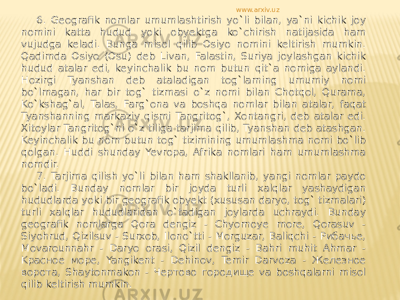 6. Geografik nomlar umumlashtirish yo`li bilan, ya`ni kichik joy nomini katta hudud yoki obyektga ko`chirish natijasida ham vujudga keladi. Bunga misol qilib Osiyo nomini keltirish mumkin. Qadimda Osiyo (Osu) deb Livan, Falastin, Suriya joylashgan kichik hudud atalar edi, keyinchalik bu nom butun qit`a nomiga aylandi. Hozirgi Tyanshan deb ataladigan tog`larning umumiy nomi bo`lmagan, har bir tog` tizmasi o`z nomi bilan Chotqol, Qurama, Ko`kshag`al, Talas, Farg`ona va boshqa nomlar bilan atalar, faqat Tyanshanning markaziy qismi Tangritog`, Xontangri, deb atalar edi. Xitoylar Tangritog`ni o`z tiliga tarjima qilib, Tyanshan deb atashgan. Keyinchalik bu nom butun tog` tizimining umumlashma nomi bo`lib qolgan. Huddi shunday Yevropa, Afrika nomlari ham umumlashma nomdir. 7. Tarjima qilish yo`li bilan ham shakllanib, yangi nomlar paydo bo`ladi. Bunday nomlar bir joyda turli xalqlar yashaydigan hududlarda yoki bir geografik obyekt (xususan daryo, tog` tizmalari) turli xalqlar hududlaridan o`tadigan joylarda uchraydi. Bunday geografik nomlarga Qora dengiz - Chyornoye more, Qorasuv - Siyohrud, Qizilsuv - Surxob, Ilono`tti - Morguzar, Baliqchi - Рибачье, Movarounnahr - Daryo orasi, Qizil dengiz - Bahri muhit Ahmar - Kрасное море, Yangikent - Dehinov, Temir Darvoza - Железное ворота, Shaytonmakon - Чертово городище va boshqalarni misol qilib keltirish mumkin. www.arxiv.uz 