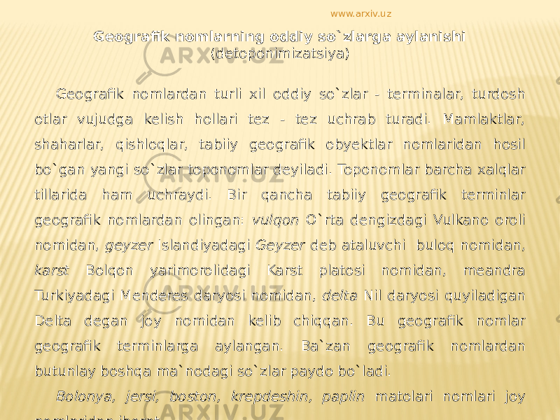 Geografik nomlarning oddiy so`zlarga aylanishi (detoponimizatsiya) Geografik nomlardan turli xil oddiy so`zlar - terminalar, turdosh otlar vujudga kelish hollari tez - tez uchrab turadi. Mamlaktlar, shaharlar, qishloqlar, tabiiy geografik obyektlar nomlaridan hosil bo`gan yangi so`zlar toponomlar deyiladi. Toponomlar barcha xalqlar tillarida ham uchraydi. Bir qancha tabiiy geografik terminlar geografik nomlardan olingan: vulqon O`rta dengizdagi Vulkano oroli nomidan, geyzer Islandiyadagi Geyzer deb ataluvchi buloq nomidan, karst Bolqon yarimorolidagi Karst platosi nomidan, meandra Turkiyadagi Menderes daryosi nomidan, delta Nil daryosi quyiladigan Delta degan joy nomidan kelib chiqqan. Bu geografik nomlar geografik terminlarga aylangan. Ba`zan geografik nomlardan butunlay boshqa ma`nodagi so`zlar paydo bo`ladi. Bolonya, jersi, boston, krepdeshin, paplin matolari nomlari joy nomlaridan iborat. www.arxiv.uz 