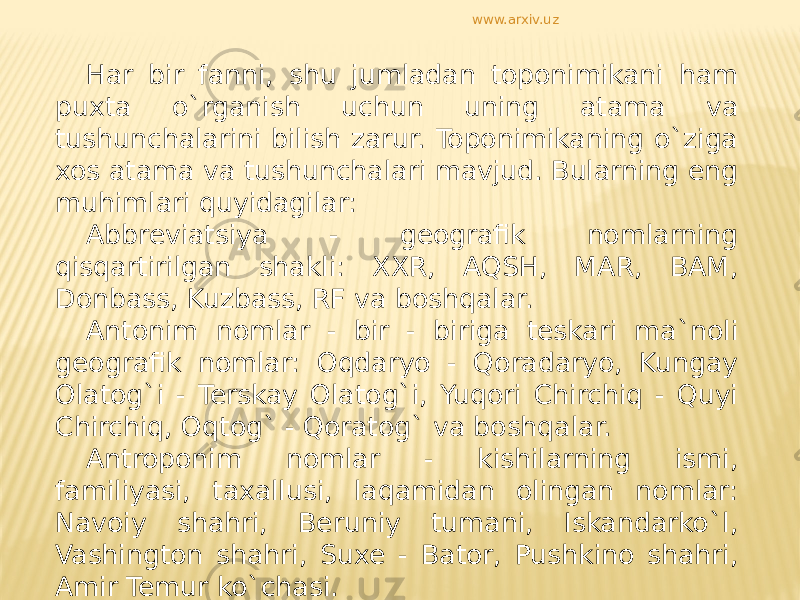 Har bir fanni, shu jumladan toponimikani ham puxta o`rganish uchun uning atama va tushunchalarini bilish zarur. Toponimikaning o`ziga xos atama va tushunchalari mavjud. Bularning eng muhimlari quyidagilar: Abbreviatsiya - geografik nomlarning qisqartirilgan shakli: XXR, AQSH, MAR, BAM, Donbass, Kuzbass, RF va boshqalar. Antonim nomlar - bir - biriga teskari ma`noli geografik nomlar: Oqdaryo - Qoradaryo, Kungay Olatog`i - Terskay Olatog`i, Yuqori Chirchiq - Quyi Chirchiq, Oqtog` - Qoratog` va boshqalar. Antroponim nomlar - kishilarning ismi, familiyasi, taxallusi, laqamidan olingan nomlar: Navoiy shahri, Beruniy tumani, Iskandarko`l, Vashington shahri, Suxe - Bator, Pushkino shahri, Amir Temur ko`chasi. www.arxiv.uz 