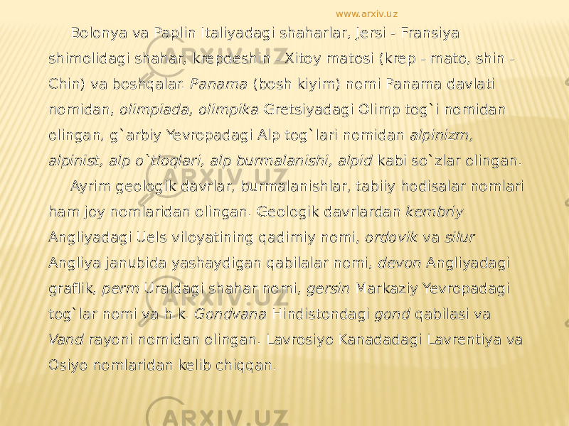 Bolonya va Paplin Italiyadagi shaharlar, Jersi - Fransiya shimolidagi shahar, krepdeshin - Xitoy matosi (krep - mato, shin - Chin) va boshqalar. Panama (bosh kiyim) nomi Panama davlati nomidan, olimpiada, olimpika Gretsiyadagi Olimp tog`i nomidan olingan, g`arbiy Yevropadagi Alp tog`lari nomidan alpinizm, alpinist, alp o`tloqlari, alp burmalanishi, alpid kabi so`zlar olingan. Ayrim geologik davrlar, burmalanishlar, tabiiy hodisalar nomlari ham joy nomlaridan olingan. Geologik davrlardan kembriy Angliyadagi Uels viloyatining qadimiy nomi, ordovik va silur Angliya janubida yashaydigan qabilalar nomi, devon Angliyadagi graflik, perm Uraldagi shahar nomi, gersin Markaziy Yevropadagi tog`lar nomi va h.k. Gondvana Hindistondagi gond qabilasi va Vand rayoni nomidan olingan. Lavrosiyo Kanadadagi Lavrentiya va Osiyo nomlaridan kelib chiqqan. www.arxiv.uz 