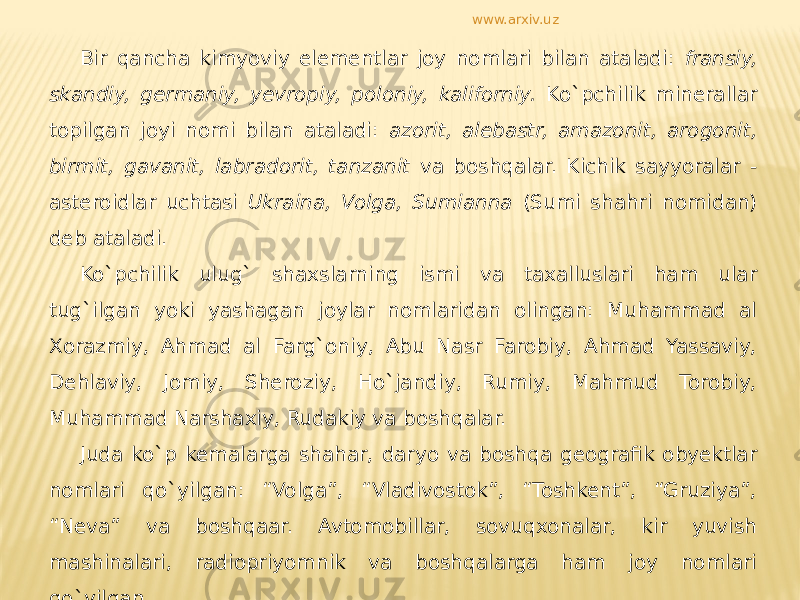 Bir qancha kimyoviy elementlar joy nomlari bilan ataladi: fransiy, skandiy, germaniy, yevropiy, poloniy, kaliforniy. Ko`pchilik minerallar topilgan joyi nomi bilan ataladi: azorit, alebastr, amazonit, arogonit, birmit, gavanit, labradorit, tanzanit va boshqalar. Kichik sayyoralar - asteroidlar uchtasi Ukraina, Volga, Sumianna (Sumi shahri nomidan) deb ataladi. Ko`pchilik ulug` shaxslarning ismi va taxalluslari ham ular tug`ilgan yoki yashagan joylar nomlaridan olingan: Muhammad al Xorazmiy, Ahmad al Farg`oniy, Abu Nasr Farobiy, Ahmad Yassaviy, Dehlaviy, Jomiy, Sheroziy, Ho`jandiy, Rumiy, Mahmud Torobiy, Muhammad Narshaxiy, Rudakiy va boshqalar. Juda ko`p kemalarga shahar, daryo va boshqa geografik obyektlar nomlari qo`yilgan: “Volga”, “Vladivostok”, “Toshkent”, “Gruziya”, “Neva” va boshqaar. Avtomobillar, sovuqxonalar, kir yuvish mashinalari, radiopriyomnik va boshqalarga ham joy nomlari qo`yilgan. www.arxiv.uz 