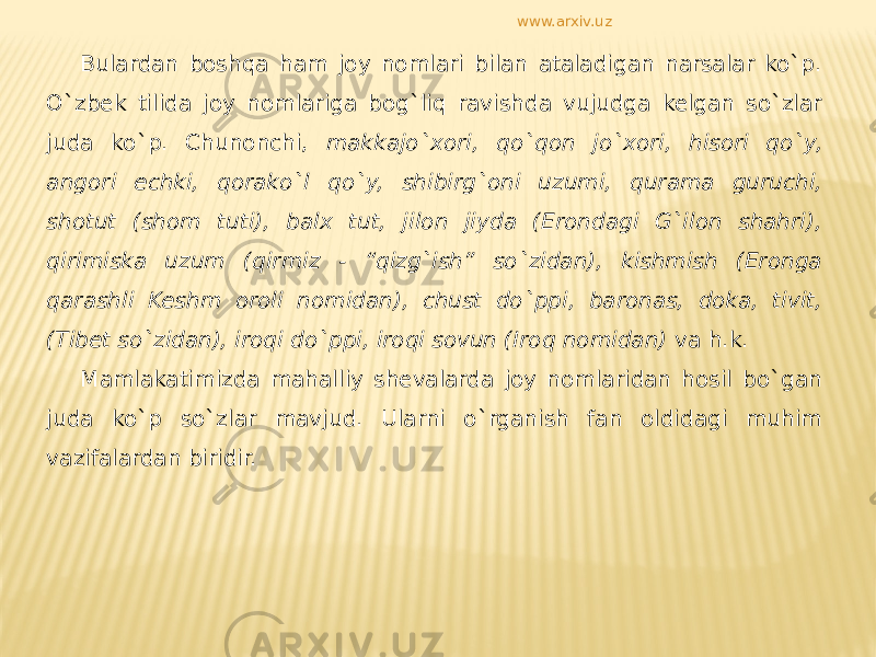 Bulardan boshqa ham joy nomlari bilan ataladigan narsalar ko`p. O`zbek tilida joy nomlariga bog`liq ravishda vujudga kelgan so`zlar juda ko`p. Chunonchi, makkajo`xori, qo`qon jo`xori, hisori qo`y, angori echki, qorako`l qo`y, shibirg`oni uzumi, qurama guruchi, shotut (shom tuti), balx tut, jilon jiyda (Erondagi G`ilon shahri), qirimiska uzum (qirmiz - “qizg`ish” so`zidan), kishmish (Eronga qarashli Keshm oroli nomidan), chust do`ppi, baronas, doka, tivit, (Tibet so`zidan), iroqi do`ppi, iroqi sovun (Iroq nomidan) va h.k. Mamlakatimizda mahalliy shevalarda joy nomlaridan hosil bo`gan juda ko`p so`zlar mavjud. Ularni o`rganish fan oldidagi muhim vazifalardan biridir. www.arxiv.uz 