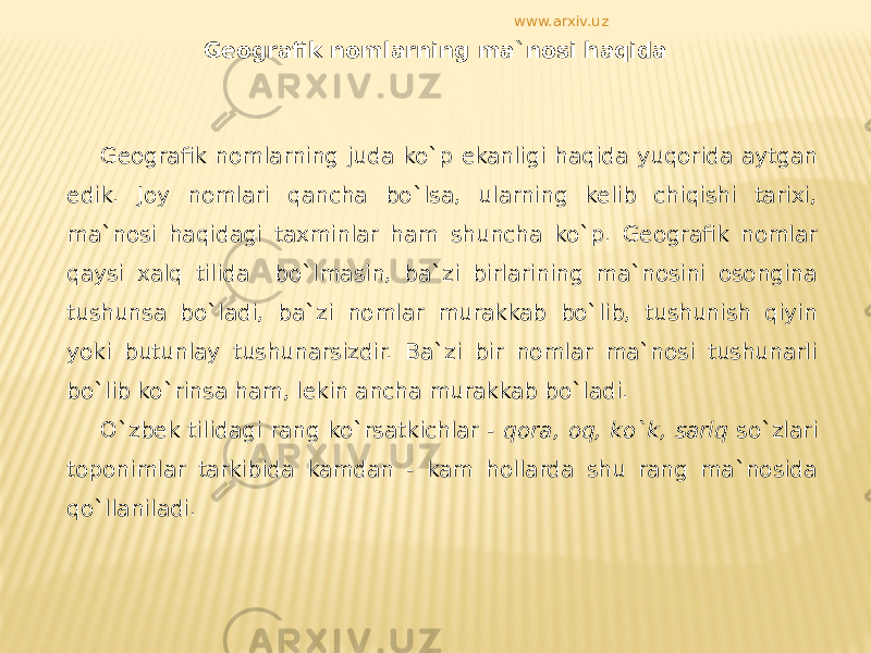 Geografik nomlarning ma`nosi haqida Geografik nomlarning juda ko`p ekanligi haqida yuqorida aytgan edik. Joy nomlari qancha bo`lsa, ularning kelib chiqishi tarixi, ma`nosi haqidagi taxminlar ham shuncha ko`p. Geografik nomlar qaysi xalq tilida bo`lmasin, ba`zi birlarining ma`nosini osongina tushunsa bo`ladi, ba`zi nomlar murakkab bo`lib, tushunish qiyin yoki butunlay tushunarsizdir. Ba`zi bir nomlar ma`nosi tushunarli bo`lib ko`rinsa ham, lekin ancha murakkab bo`ladi. O`zbek tilidagi rang ko`rsatkichlar - qora, oq, ko`k, sariq so`zlari toponimlar tarkibida kamdan - kam hollarda shu rang ma`nosida qo`llaniladi. www.arxiv.uz 